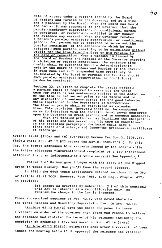 4o ate of arrest.under a varcant fssued by the Board Of Pardons and Paroles or the Govarnor and st s time and 2 placesar by the Bosrd. When the Board has hessd Ehe facts, it may recomnend to the Govarnor that the tory supervision, or conditionai pardon or revoked.l of modi€ied in wny momner. ant. ihen the Governor revokes 3 Person’s parole.s andaiory suparvision: or conditional pardon, that person may be feuired to serve our the Portion remaining of the senience on vhich he vas Felessed. such portion remsining o be caiculsted without cedii cor the b fron the aafe or i roladse’ sy 2 of revocation. Men a vATEATe 13 {ssyes by he Doard of Pardons and Paroles or the Governor charging 2 violation o release conditions, the sentence time it "snall be suspanded until 3 determination: (s and Paroles shouia sUch parole. nandatory supervision, of conditionei ardon be continaed. Section 23. In order to complete the parote period paroles ihall be requires to serve but the vhote Eerm for WRICh he uas Sentenced. subject o the deduction F "the tine hu had served prior to his parole and eo. any dininution of santence sacned for the goed hehsior hi1e Tmprisoned th the Deparement of Corricions. e Line on parole shall be catcuisted as calendar Eime. This provision, hovevers ahali not be tomstrusd 50735 to Intertors Vith the constitutiona: pover conterred uPon the Governor to grant pardons and to commute sentences. Wnen any paroled brisoner has foifilled the obiieations 9F s parole and has Zerved out his tars se conditiones in fho Preceding paragraph, the bord shali mere s £inal order o discharge snd {asveihe prison ¢ alacharge corticieate Article 4210 §21(2) and (b) eventually became Tex.Gov.C. §508.253, Sboven vhile Art. 42.12 §22 becams Tex.Gov.c. §508.283(c). To this day. the former addresses blue varrants Lssued by the board.s vhile the latter addresses *inforamtlon:and: conplaint of a lav enforcemant officer.” f.e.. an fndlctaent.ror 3 vhite varrant! See Appendix A- Yolume 3 ot on A fgnment began vith the story of the Blggest History. Now you’ll Xnov the second biggest. the 69N Texas Legisiature deleted sectlons 11 to 36, of Article 42.12 TCCP. Hovever, Acts 1985, 69th Leg., Chapter 427, §4 provides: (2) Except as provided by subsection (b) of this this Act Is intended 3s:3 recodification onty. o Substantive change in the 1av is intenged etton hose abovaccits sections of Act. 42.12 vers maved whole to ane Mandatory Supervision Lov. tn Act. 42.10 “Acticle 42.12 121(a) gave the Rosrd the pover to fseue a varrant on order of the governor vhen there vas reason to believe the releasee had violated the terms of his relesses including the 1ton of breaking a lav, vas moved to Art. 42.18 §14(a) “Arbicle 42012 121(b). stlpulated: thab arber & varrant had b f55u04 and hearing heldr L€ (¢ appeared the reloasee had violated